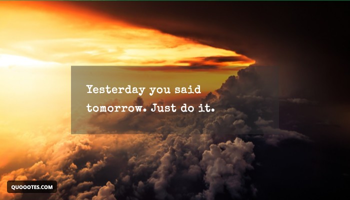 Yesterday you said tomorrow. Just do it.
