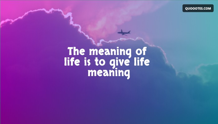 The meaning of life is to give life meaning