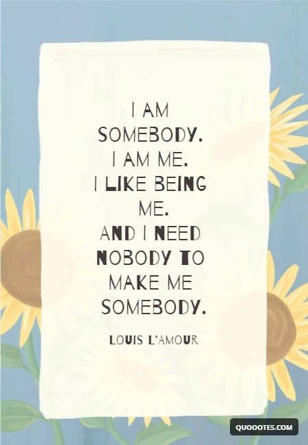 I am somebody. I am me. I like being me. And I need nobody to make me somebody.