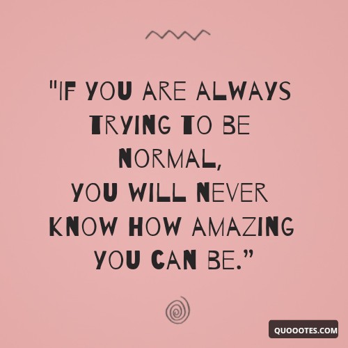 "If you are always trying to be normal, you will never know how amazing you can be.”