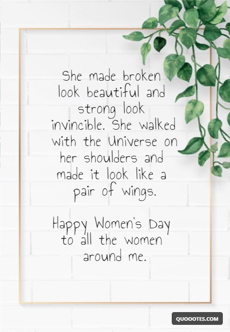 She made broken look beautiful and strong look invincible. She walked with the Universe on her shoulders and made it look like a pair of wings. Happy Women's Day to all the women around me.