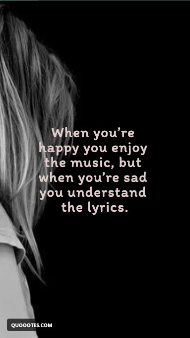 When you’re happy you enjoy the music, but when you’re sad you understand the lyrics.