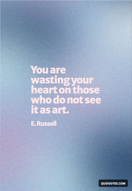 You are wasting your heart on those who do not see it as art.