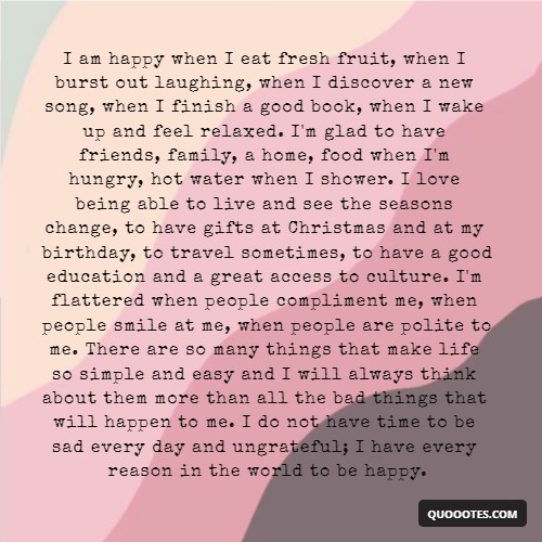Image with text about I am happy when I eat fresh fruit, when I burst out laughing, when I discover a new song, when I finish a good book, when I wake up and feel relaxed. I'm glad to have friends, family, a home, food when I'm hungry, hot water when I shower. I love being able to live and see the seasons change, to have gifts at Christmas and at my birthday, to travel sometimes, to have a good education and a great access to culture. I'm flattered when people compliment me, when people smile at me, when people are polite to me. There are so many things that make life so simple and easy and I will always think about them more than all the bad things that will happen to me. I do not have time to be sad every day and ungrateful; I have every reason in the world to be happy.