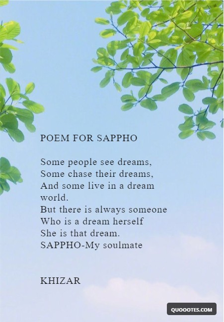 Image with text about POEM FOR SAPPHO Some people see dreams, Some chase their dreams, And some live in a dream world. But there is always someone Who is a dream herself She is that dream. SAPPHO-My soulmate KHIZAR