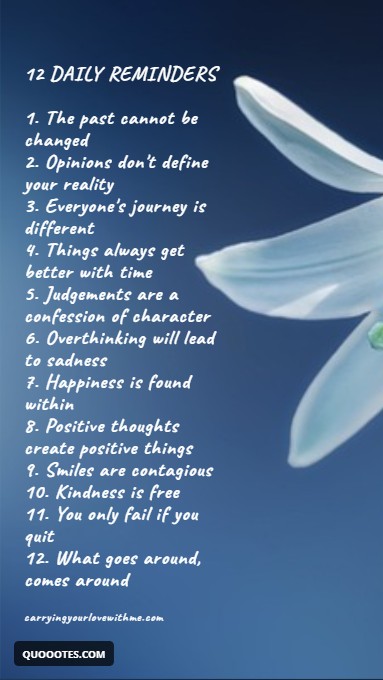 Image with text about 12 DAILY REMINDERS 1. The past cannot be changed 2. Opinions don't define your reality 3. Everyone's journey is different 4. Things always get better with time 5. Judgements are a confession of character 6. Overthinking will lead to sadness 7. Happiness is found within 8. Positive thoughts create positive things 9. Smiles are contagious 10. Kindness is free 11. You only fail if you quit 12. What goes around, comes around