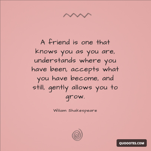 A friend is one that knows you as you are, understands where you have been, accepts what you have become, and still, gently allows you to grow.