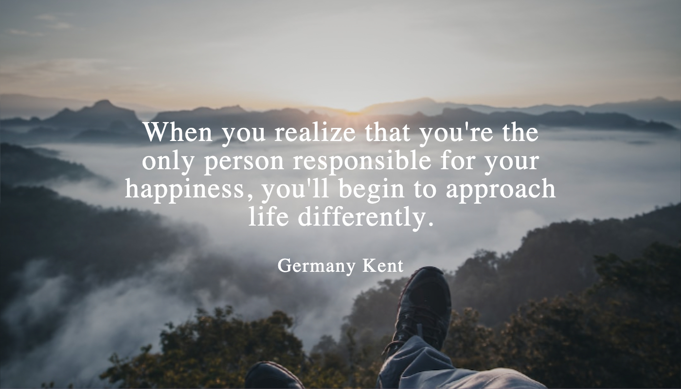 When you realize that you're the only person responsible for your happiness, you'll begin to approach life differently.